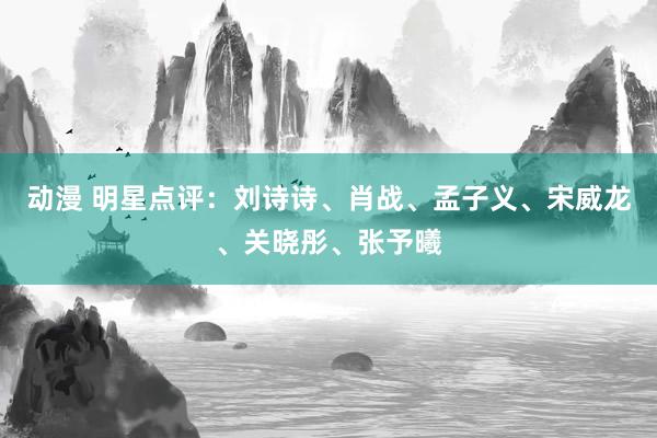 动漫 明星点评：刘诗诗、肖战、孟子义、宋威龙、关晓彤、张予曦