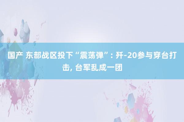 国产 东部战区投下“震荡弹”: 歼-20参与穿台打击, 台军乱成一团