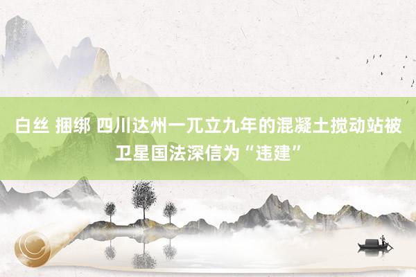 白丝 捆绑 四川达州一兀立九年的混凝土搅动站被卫星国法深信为“违建”