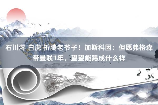 石川澪 白虎 折腾老爷子！加斯科因：但愿弗格森带曼联1年，望望能踢成什么样