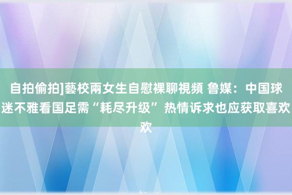 自拍偷拍]藝校兩女生自慰裸聊視頻 鲁媒：中国球迷不雅看国足需“耗尽升级” 热情诉求也应获取喜欢