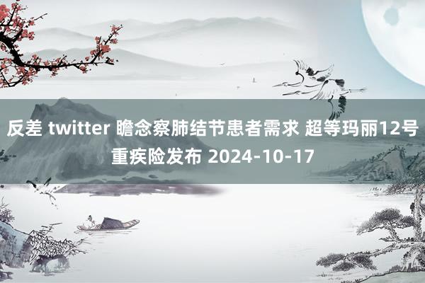 反差 twitter 瞻念察肺结节患者需求 超等玛丽12号重疾险发布 2024-10-17