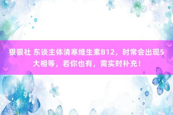 狠狠社 东谈主体清寒维生素B12，时常会出现5大相等，若你也有，需实时补充！