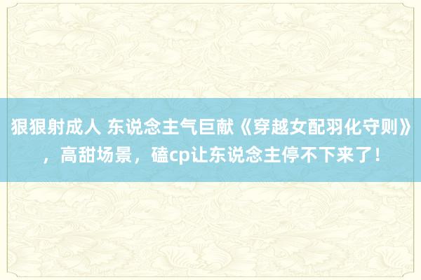 狠狠射成人 东说念主气巨献《穿越女配羽化守则》，高甜场景，磕cp让东说念主停不下来了！