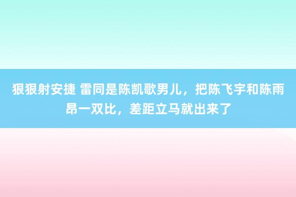 狠狠射安捷 雷同是陈凯歌男儿，把陈飞宇和陈雨昂一双比，差距立马就出来了