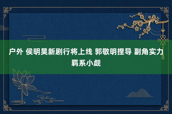 户外 侯明昊新剧行将上线 郭敬明捏导 副角实力羁系小觑