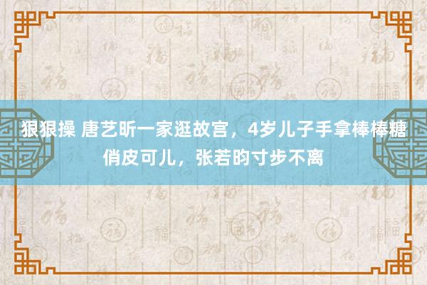 狠狠操 唐艺昕一家逛故宫，4岁儿子手拿棒棒糖俏皮可儿，张若昀寸步不离