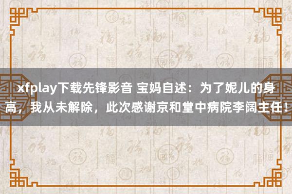 xfplay下载先锋影音 宝妈自述：为了妮儿的身高，我从未解除，此次感谢京和堂中病院李阔主任！