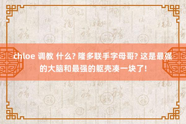 chloe 调教 什么? 隆多联手字母哥? 这是最强的大脑和最强的躯壳凑一块了!