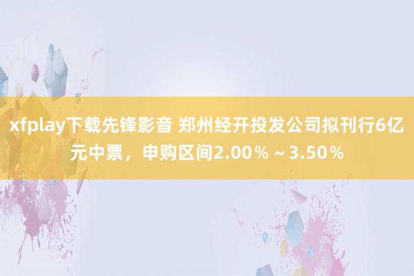 xfplay下载先锋影音 郑州经开投发公司拟刊行6亿元中票，申购区间2.00％～3.50％