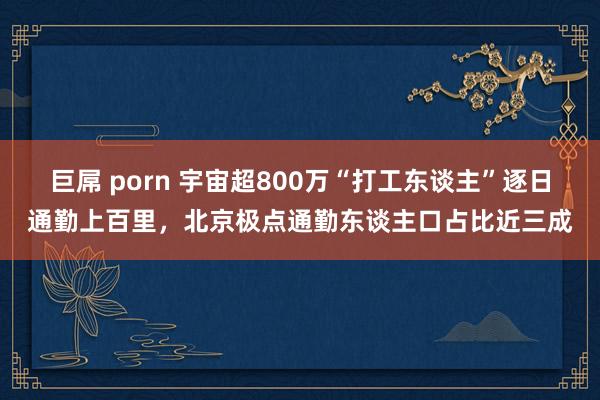 巨屌 porn 宇宙超800万“打工东谈主”逐日通勤上百里，北京极点通勤东谈主口占比近三成