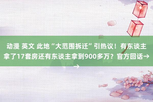 动漫 英文 此地“大范围拆迁”引热议！有东谈主拿了17套房还有东谈主拿到900多万？官方回话→