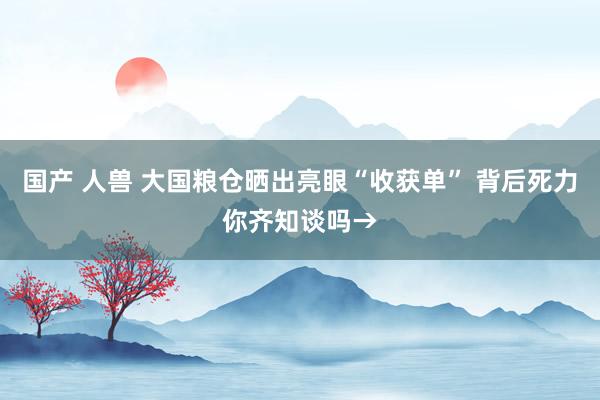 国产 人兽 大国粮仓晒出亮眼“收获单” 背后死力你齐知谈吗→