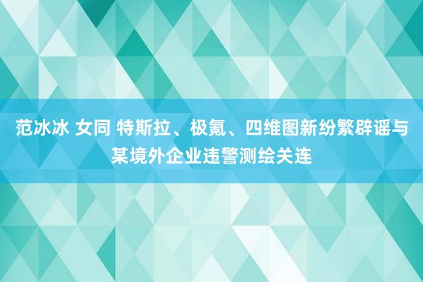 范冰冰 女同 特斯拉、极氪、四维图新纷繁辟谣与某境外企业违警测绘关连