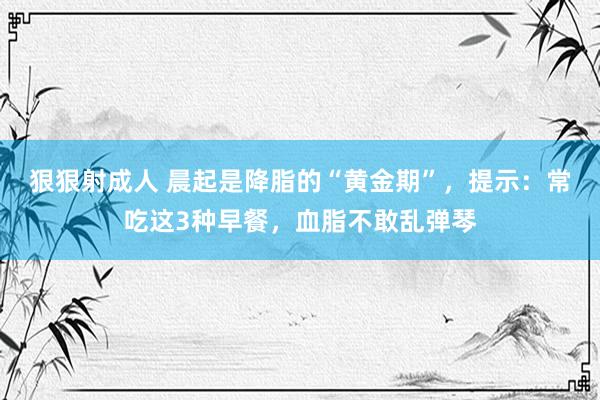 狠狠射成人 晨起是降脂的“黄金期”，提示：常吃这3种早餐，血脂不敢乱弹琴