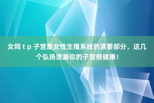 女同 t p 子宫是女性生殖系统的紧要部分，这几个弘扬泄漏你的子宫很健康！