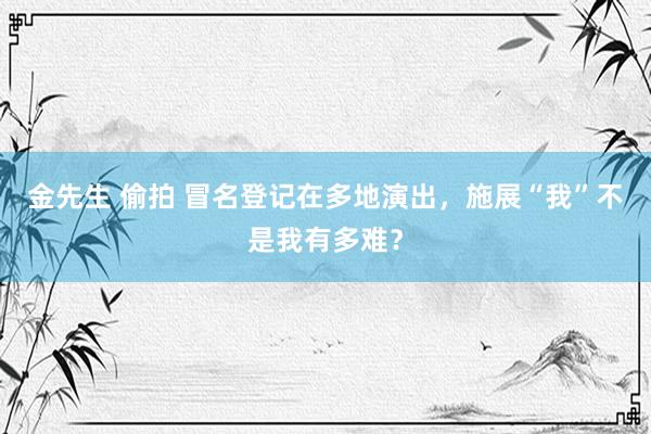 金先生 偷拍 冒名登记在多地演出，施展“我”不是我有多难？