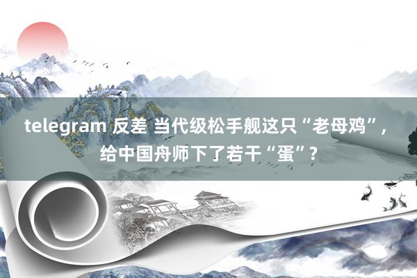 telegram 反差 当代级松手舰这只“老母鸡”, 给中国舟师下了若干“蛋”?