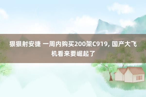 狠狠射安捷 一周内购买200架C919, 国产大飞机看来要崛起了