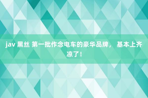 jav 黑丝 第一批作念电车的豪华品牌， 基本上齐凉了！