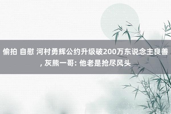 偷拍 自慰 河村勇辉公约升级破200万东说念主良善, 灰熊一哥: 他老是抢尽风头