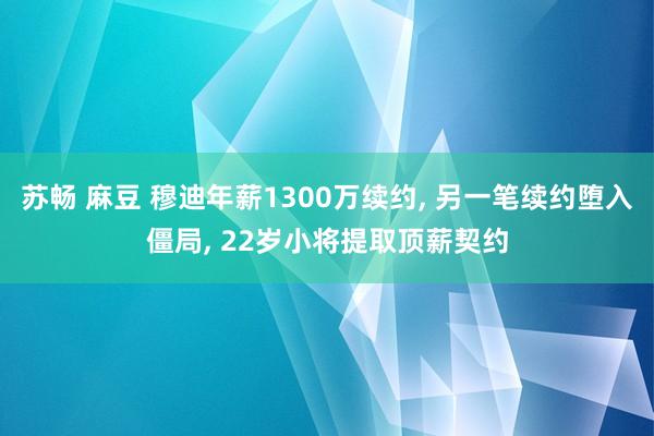 苏畅 麻豆 穆迪年薪1300万续约, 另一笔续约堕入僵局, 22岁小将提取顶薪契约