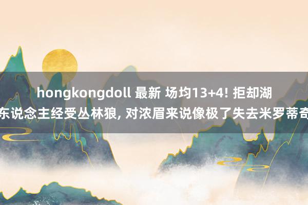 hongkongdoll 最新 场均13+4! 拒却湖东说念主经受丛林狼, 对浓眉来说像极了失去米罗蒂奇