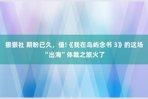 狠狠社 期盼已久，值!《我在岛屿念书 3》的这场“出海”体裁之旅火了