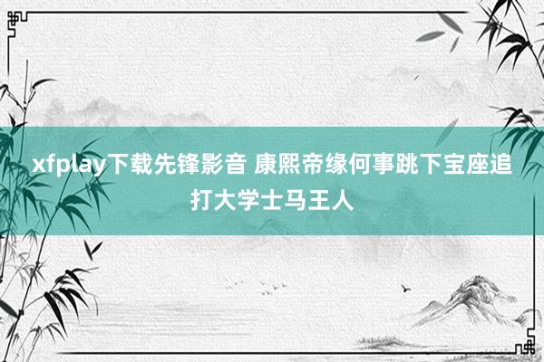 xfplay下载先锋影音 康熙帝缘何事跳下宝座追打大学士马王人