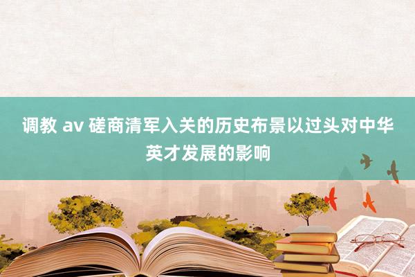 调教 av 磋商清军入关的历史布景以过头对中华英才发展的影响