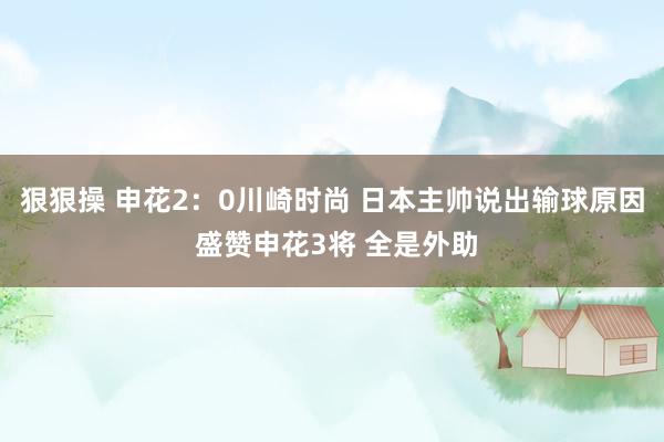 狠狠操 申花2：0川崎时尚 日本主帅说出输球原因 盛赞申花3将 全是外助