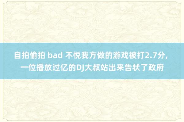 自拍偷拍 bad 不悦我方做的游戏被打2.7分, 一位播放过亿的DJ大叔站出来告状了政府