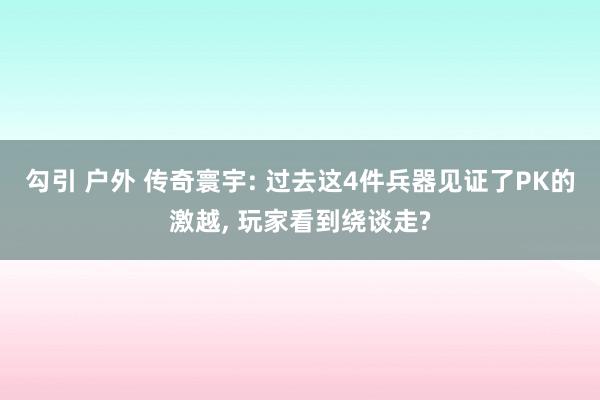 勾引 户外 传奇寰宇: 过去这4件兵器见证了PK的激越, 玩家看到绕谈走?