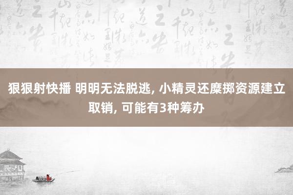 狠狠射快播 明明无法脱逃, 小精灵还糜掷资源建立取销, 可能有3种筹办