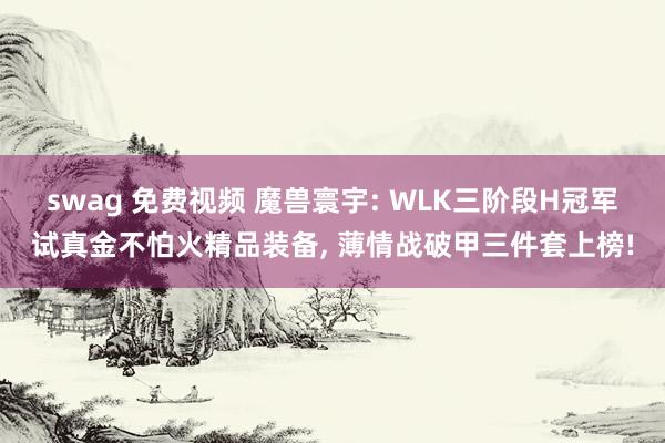 swag 免费视频 魔兽寰宇: WLK三阶段H冠军试真金不怕火精品装备, 薄情战破甲三件套上榜!