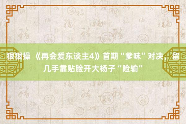 狠狠操 《再会爱东谈主4》首期“爹味”对决，留几手靠贴脸开大杨子“险输”