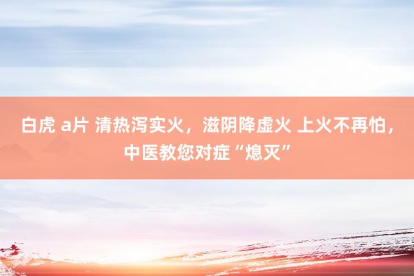 白虎 a片 清热泻实火，滋阴降虚火 上火不再怕，中医教您对症“熄灭”