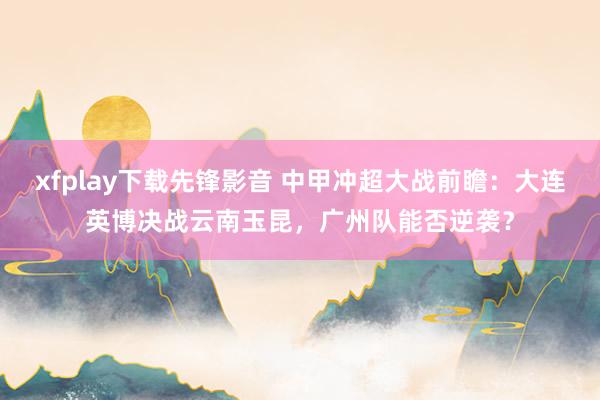 xfplay下载先锋影音 中甲冲超大战前瞻：大连英博决战云南玉昆，广州队能否逆袭？