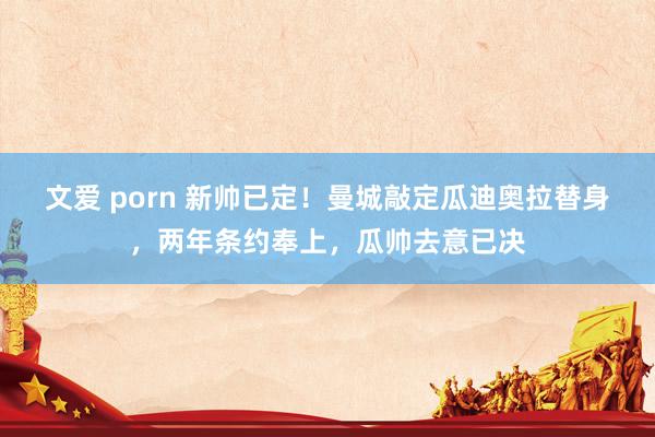 文爱 porn 新帅已定！曼城敲定瓜迪奥拉替身，两年条约奉上，瓜帅去意已决