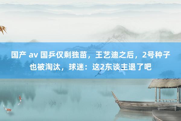 国产 av 国乒仅剩独苗，王艺迪之后，2号种子也被淘汰，球迷：这2东谈主退了吧