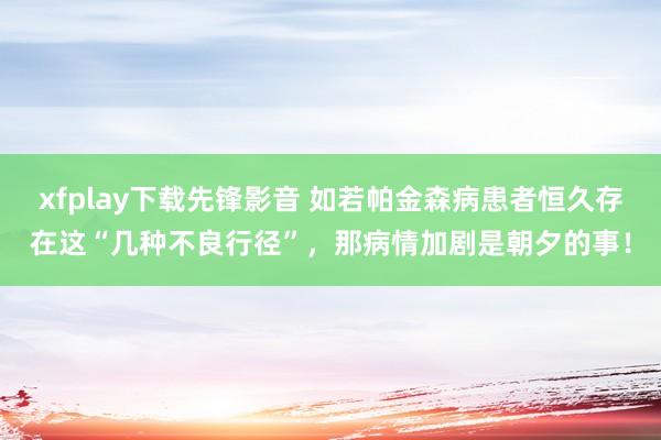 xfplay下载先锋影音 如若帕金森病患者恒久存在这“几种不良行径”，那病情加剧是朝夕的事！