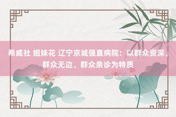 希威社 姐妹花 辽宁京城强直病院：以群众资深、群众无边、群众亲诊为特质