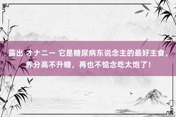 露出 オナニー 它是糖尿病东说念主的最好主食，养分高不升糖，再也不惦念吃太饱了！