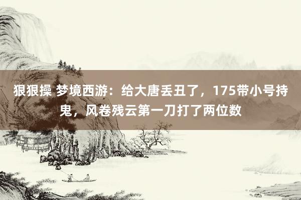 狠狠操 梦境西游：给大唐丢丑了，175带小号持鬼，风卷残云第一刀打了两位数