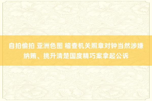 自拍偷拍 亚洲色图 稽查机关照章对钟当然涉嫌纳贿、挑升清楚国度精巧案拿起公诉