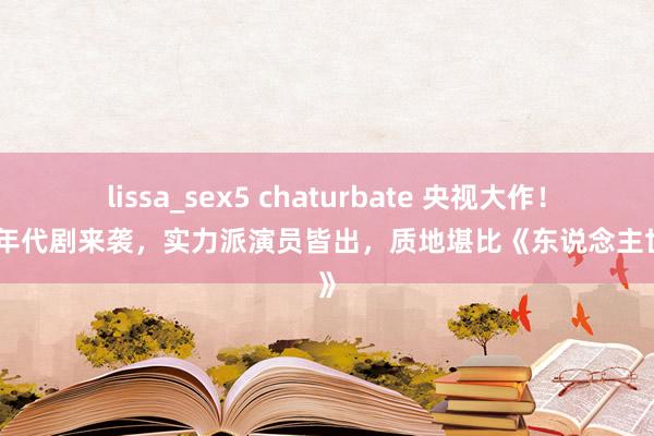 lissa_sex5 chaturbate 央视大作！新春年代剧来袭，实力派演员皆出，质地堪比《东说念主世间》