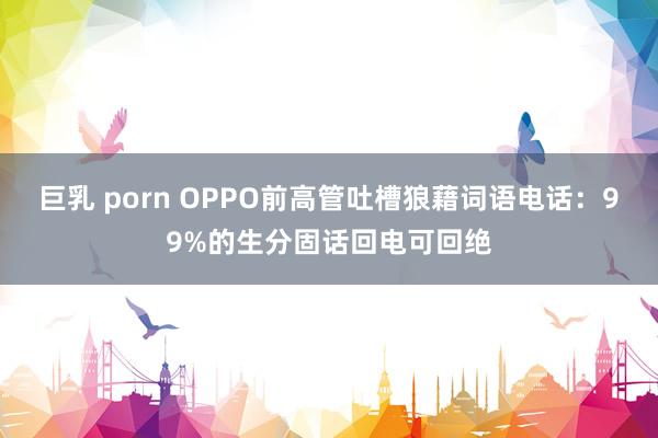 巨乳 porn OPPO前高管吐槽狼藉词语电话：99%的生分固话回电可回绝