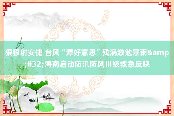 狠狠射安捷 台风“潭好意思”残涡激勉暴雨&#32;海南启动防汛防风Ⅲ级救急反映