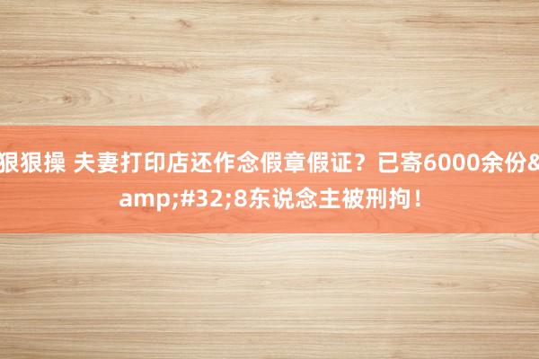 狠狠操 夫妻打印店还作念假章假证？已寄6000余份&#32;8东说念主被刑拘！