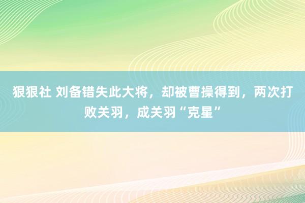 狠狠社 刘备错失此大将，却被曹操得到，两次打败关羽，成关羽“克星”